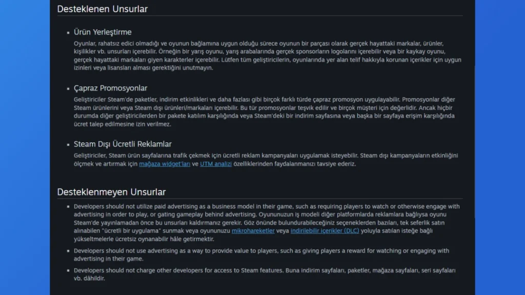 Steam'in uzun süredir uygulasa da resmî bir sayfası olmayan reklam politikası ilk kez dile gelmiş durumda. Artık geliştiriciler oyunlarda hangi içeriklerin reklam olarak algılandığına ve hangilerine izin verildiğine dair daha fazla şey öğrenebilecekler. Aynı zamanda bu politikasıyla Steam, PC oyunculuğunu tıpkı mobil oyun pazarında olduğu gibi reklamlar etrafında dönen bir kazanç çılgınlığına dönüşmekten kurtarıyor. Peki oyunlarda hangi reklamlar gösterilebiliyor veya hangileri oyunların yasaklanmasına sebep oluyor? Gelin birlikte bakalım.